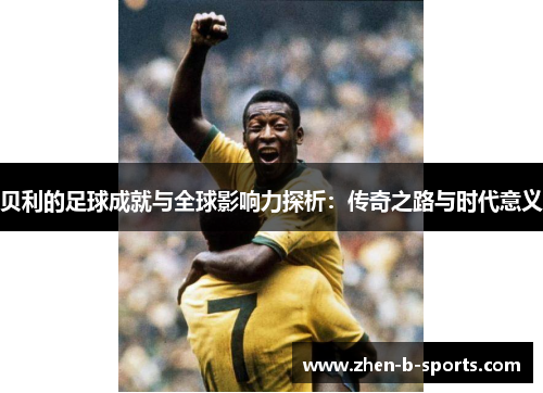 贝利的足球成就与全球影响力探析：传奇之路与时代意义