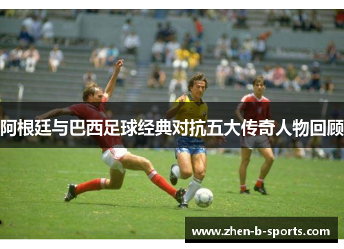 阿根廷与巴西足球经典对抗五大传奇人物回顾 阿根廷与巴西足球经典对抗五大传奇人物回顾