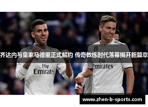 齐达内与皇家马德里正式解约 传奇教练时代落幕揭开新篇章