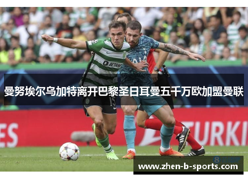 曼努埃尔乌加特离开巴黎圣日耳曼五千万欧加盟曼联 曼努埃尔乌加特离开巴黎圣日耳曼五千万欧加盟曼联