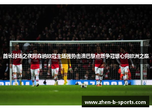 酋长球场之夜阿森纳欧冠主场强势击溃巴黎点燃争冠雄心向欧洲之巅 酋长球场之夜阿森纳欧冠主场强势击溃巴黎点燃争冠雄心向欧洲之巅